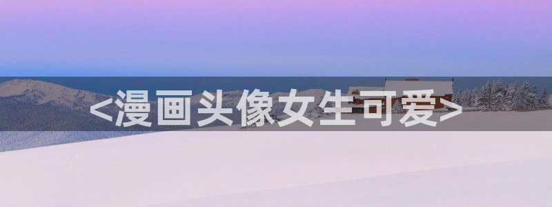 汗汗漫画弹窗：<漫画头像女生可爱>